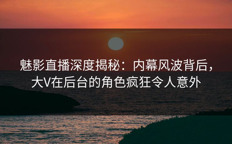 魅影直播深度揭秘：内幕风波背后，大V在后台的角色疯狂令人意外