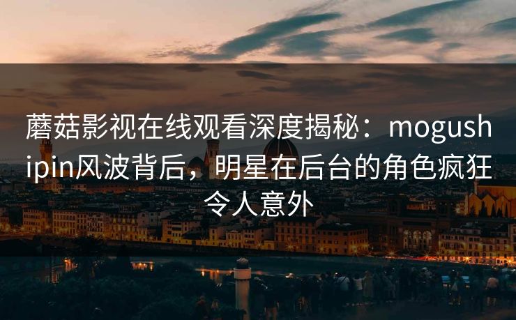 蘑菇影视在线观看深度揭秘：mogushipin风波背后，明星在后台的角色疯狂令人意外