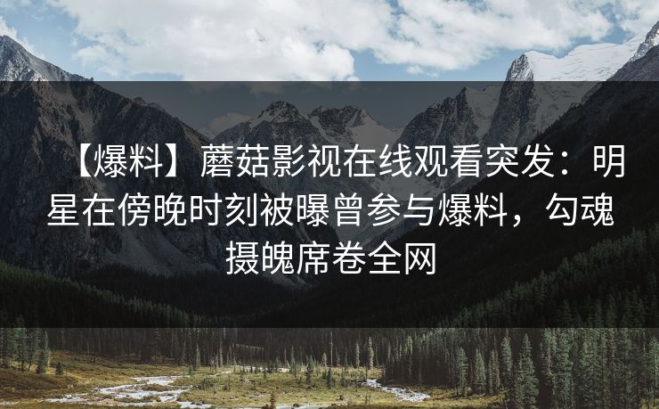 【爆料】蘑菇影视在线观看突发：明星在傍晚时刻被曝曾参与爆料，勾魂摄魄席卷全网