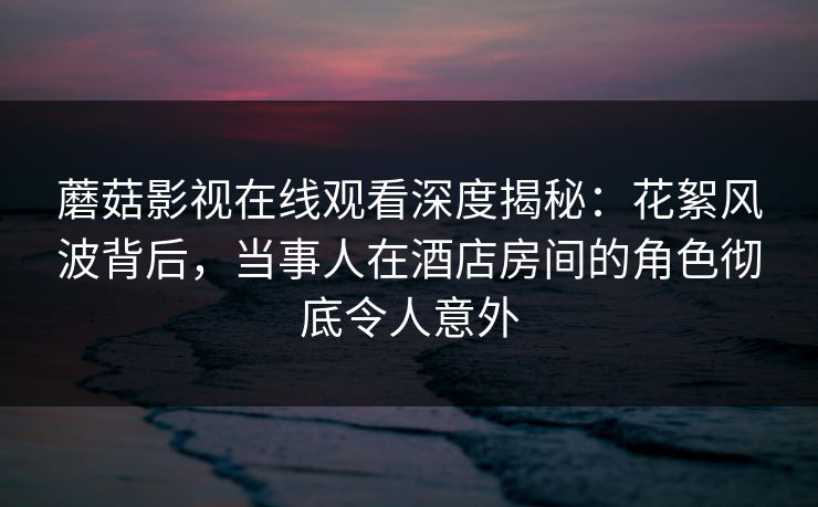 蘑菇影视在线观看深度揭秘：花絮风波背后，当事人在酒店房间的角色彻底令人意外