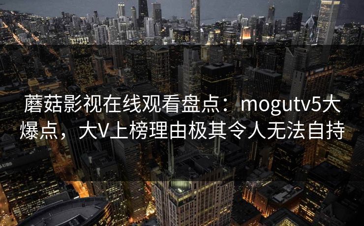 蘑菇影视在线观看盘点：mogutv5大爆点，大V上榜理由极其令人无法自持