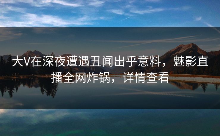 大V在深夜遭遇丑闻出乎意料，魅影直播全网炸锅，详情查看