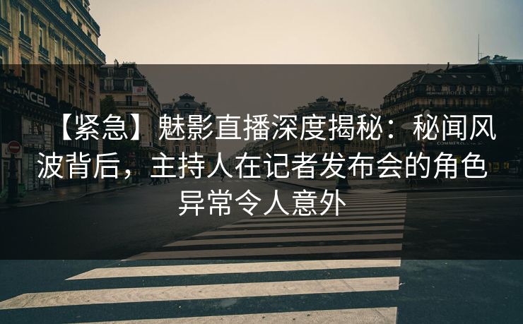 【紧急】魅影直播深度揭秘：秘闻风波背后，主持人在记者发布会的角色异常令人意外