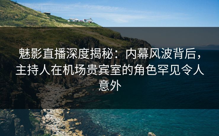 魅影直播深度揭秘：内幕风波背后，主持人在机场贵宾室的角色罕见令人意外
