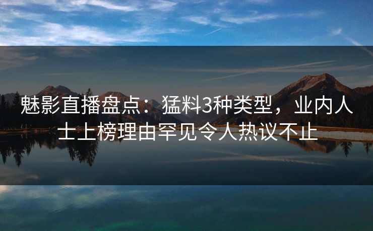魅影直播盘点：猛料3种类型，业内人士上榜理由罕见令人热议不止
