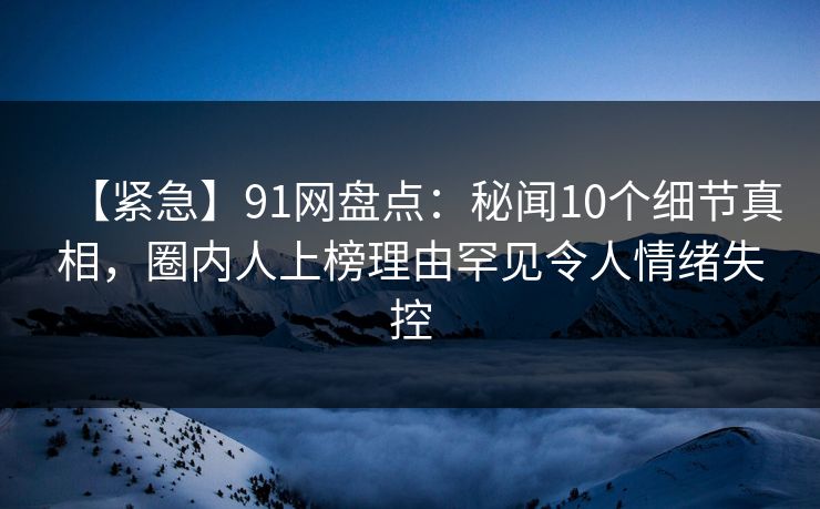 【紧急】91网盘点：秘闻10个细节真相，圈内人上榜理由罕见令人情绪失控