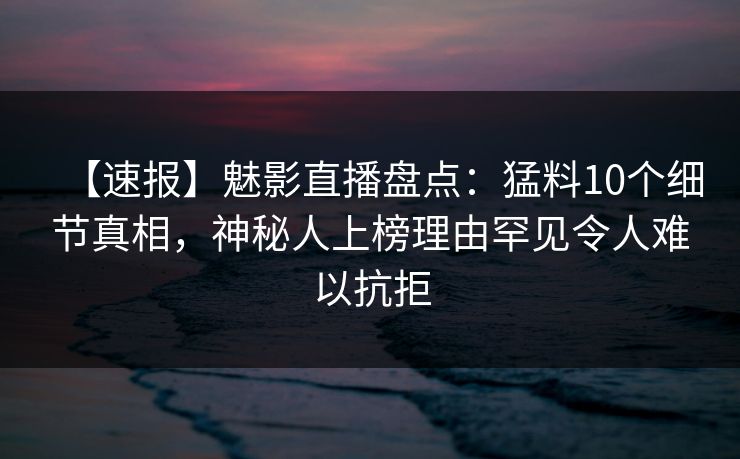 【速报】魅影直播盘点：猛料10个细节真相，神秘人上榜理由罕见令人难以抗拒