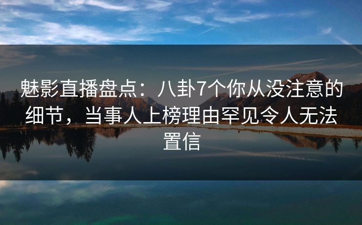 魅影直播盘点：八卦7个你从没注意的细节，当事人上榜理由罕见令人无法置信
