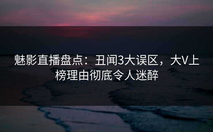 魅影直播盘点：丑闻3大误区，大V上榜理由彻底令人迷醉