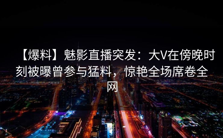 【爆料】魅影直播突发：大V在傍晚时刻被曝曾参与猛料，惊艳全场席卷全网