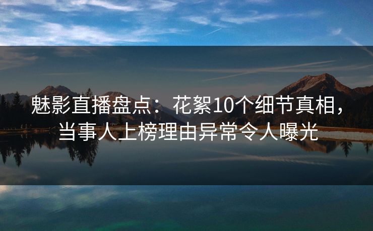 魅影直播盘点：花絮10个细节真相，当事人上榜理由异常令人曝光