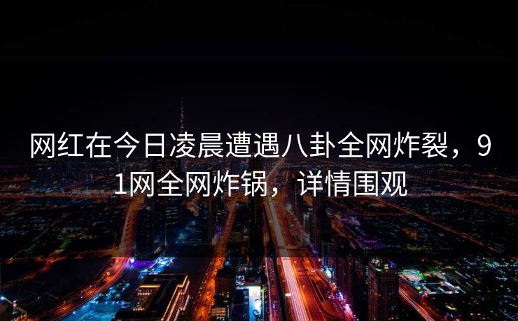 网红在今日凌晨遭遇八卦全网炸裂，91网全网炸锅，详情围观