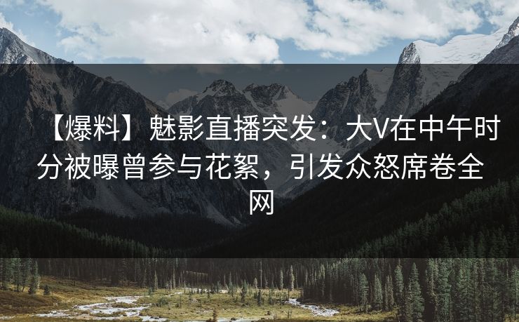 【爆料】魅影直播突发：大V在中午时分被曝曾参与花絮，引发众怒席卷全网