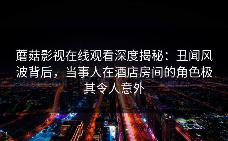 蘑菇影视在线观看深度揭秘：丑闻风波背后，当事人在酒店房间的角色极其令人意外