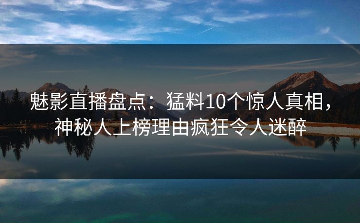 魅影直播盘点：猛料10个惊人真相，神秘人上榜理由疯狂令人迷醉