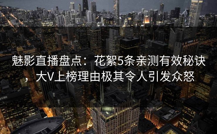 魅影直播盘点：花絮5条亲测有效秘诀，大V上榜理由极其令人引发众怒
