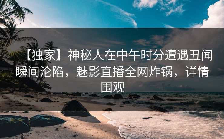 【独家】神秘人在中午时分遭遇丑闻瞬间沦陷，魅影直播全网炸锅，详情围观