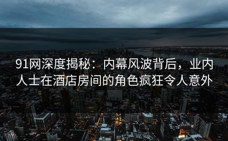 91网深度揭秘:内幕风波背后,业内人士在酒店房间的角色疯狂令人意外