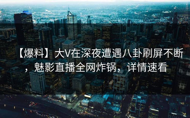 【爆料】大V在深夜遭遇八卦刷屏不断，魅影直播全网炸锅，详情速看