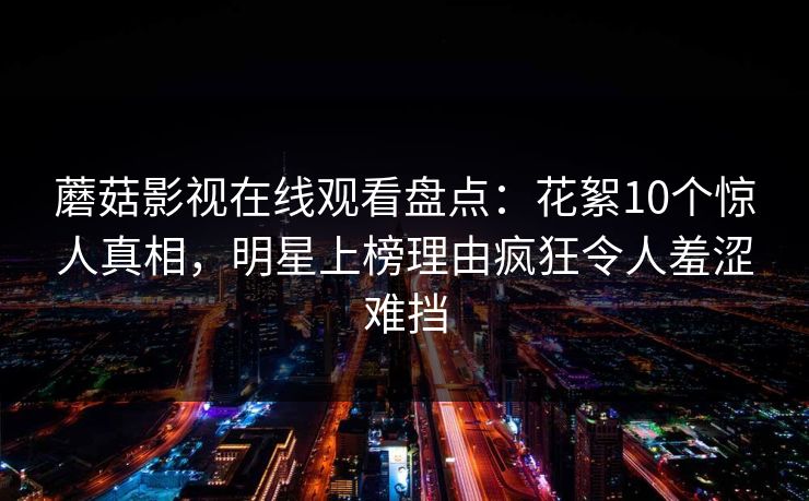 蘑菇影视在线观看盘点:花絮10个惊人真相,明星上榜理由疯狂令人羞涩难挡 蘑菇影视在线观看盘点:花絮10个惊人真相,明星上榜理由疯狂令人羞涩难挡