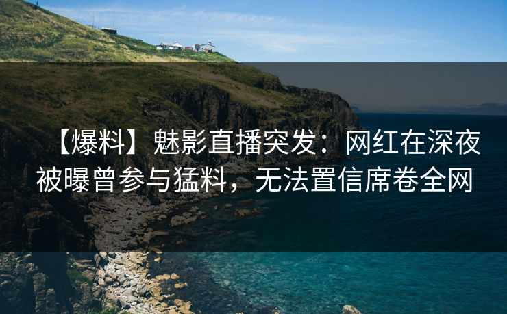【爆料】魅影直播突发：网红在深夜被曝曾参与猛料，无法置信席卷全网