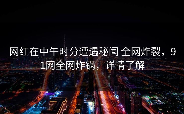 网红在中午时分遭遇秘闻 全网炸裂，91网全网炸锅，详情了解
