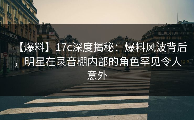 【爆料】17c深度揭秘：爆料风波背后，明星在录音棚内部的角色罕见令人意外