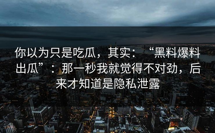 你以为只是吃瓜，其实：“黑料爆料出瓜”：那一秒我就觉得不对劲，后来才知道是隐私泄露