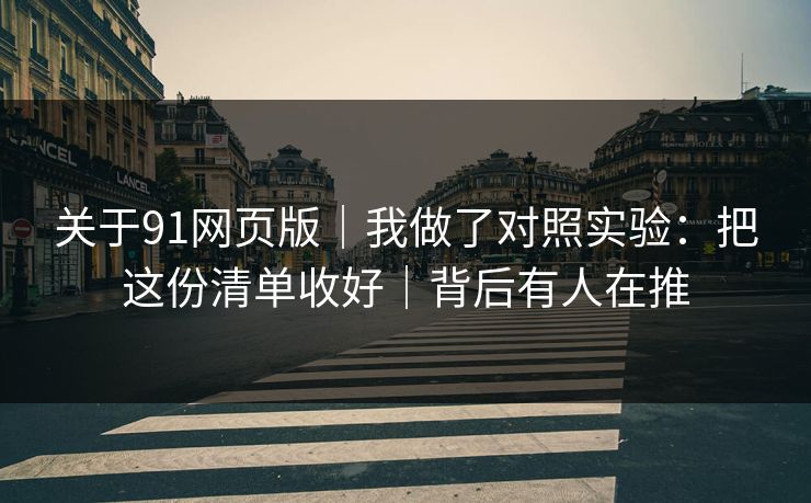 关于91网页版｜我做了对照实验：把这份清单收好｜背后有人在推