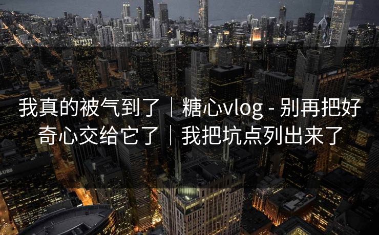 我真的被气到了｜糖心vlog - 别再把好奇心交给它了｜我把坑点列出来了