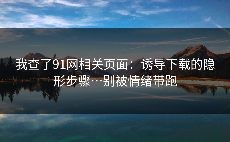 我查了91网相关页面：诱导下载的隐形步骤…别被情绪带跑