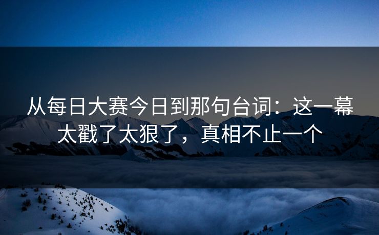 从每日大赛今日到那句台词：这一幕太戳了太狠了，真相不止一个