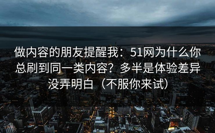 做内容的朋友提醒我：51网为什么你总刷到同一类内容？多半是体验差异没弄明白（不服你来试）