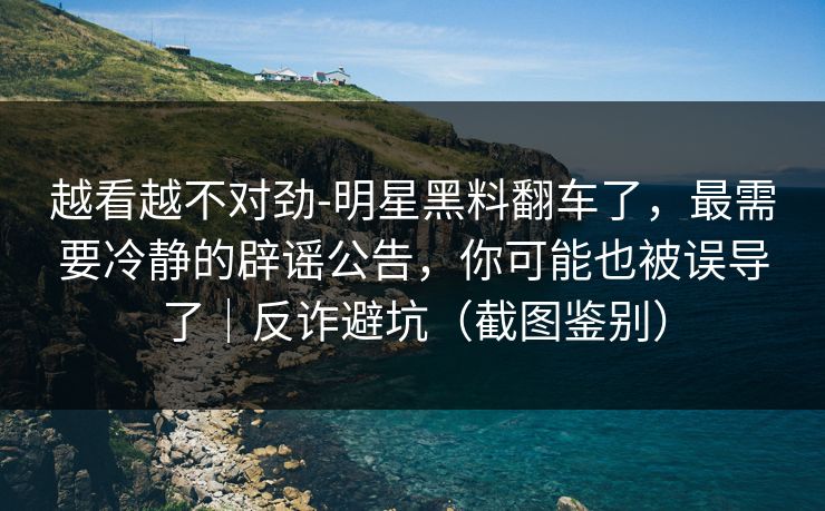 越看越不对劲-明星黑料翻车了，最需要冷静的辟谣公告，你可能也被误导了｜反诈避坑（截图鉴别）