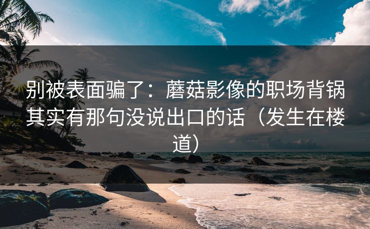 别被表面骗了:蘑菇影像的职场背锅其实有那句没说出口的话(发生在楼道)