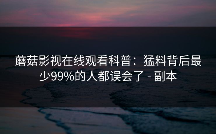蘑菇影视在线观看科普：猛料背后最少99%的人都误会了 - 副本