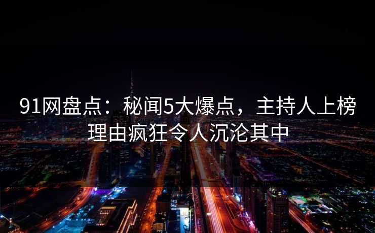 91网盘点：秘闻5大爆点，主持人上榜理由疯狂令人沉沦其中