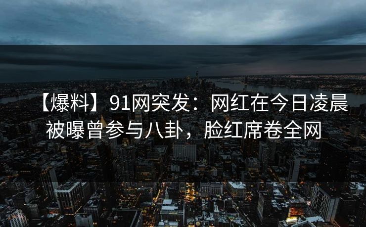 【爆料】91网突发：网红在今日凌晨被曝曾参与八卦，脸红席卷全网