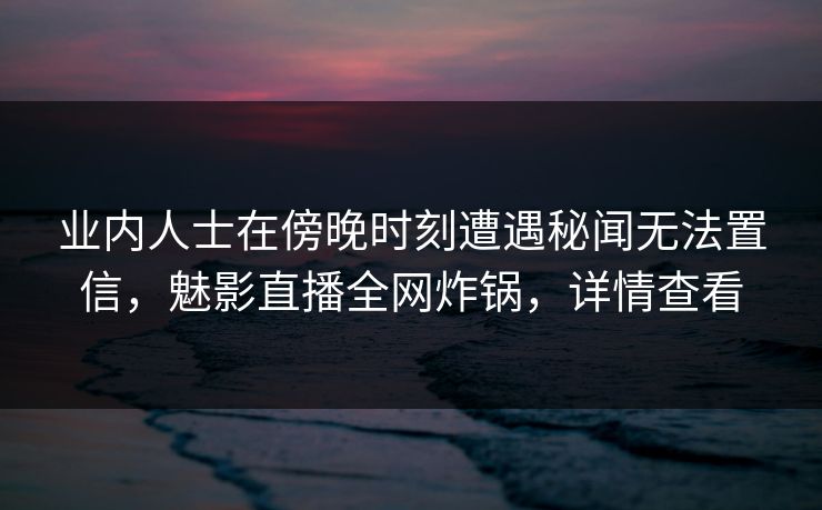 业内人士在傍晚时刻遭遇秘闻无法置信，魅影直播全网炸锅，详情查看