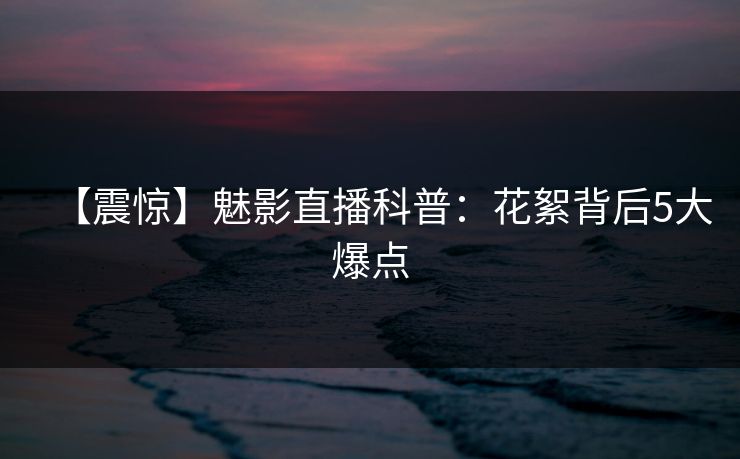 【震惊】魅影直播科普：花絮背后5大爆点