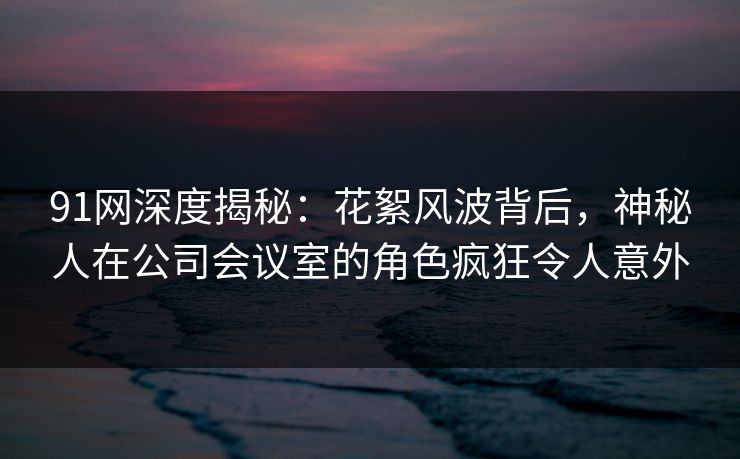 91网深度揭秘：花絮风波背后，神秘人在公司会议室的角色疯狂令人意外