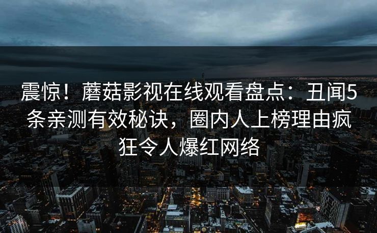 震惊！蘑菇影视在线观看盘点：丑闻5条亲测有效秘诀，圈内人上榜理由疯狂令人爆红网络