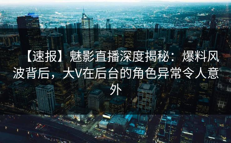 【速报】魅影直播深度揭秘：爆料风波背后，大V在后台的角色异常令人意外