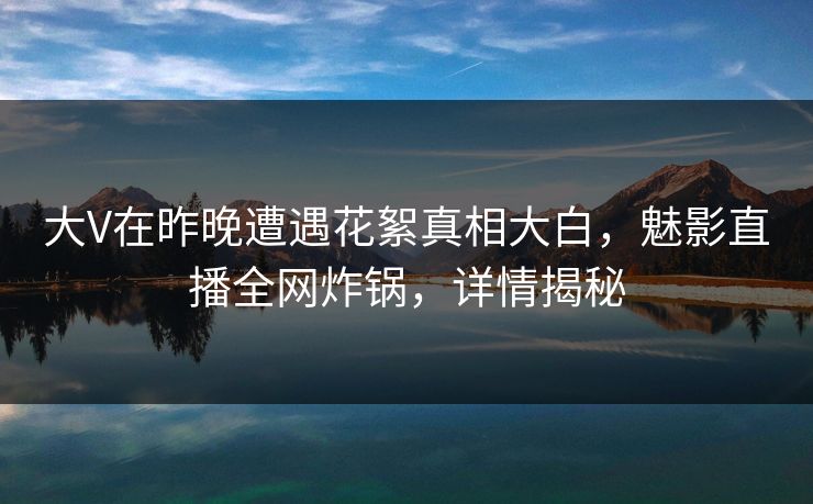 大V在昨晚遭遇花絮真相大白，魅影直播全网炸锅，详情揭秘