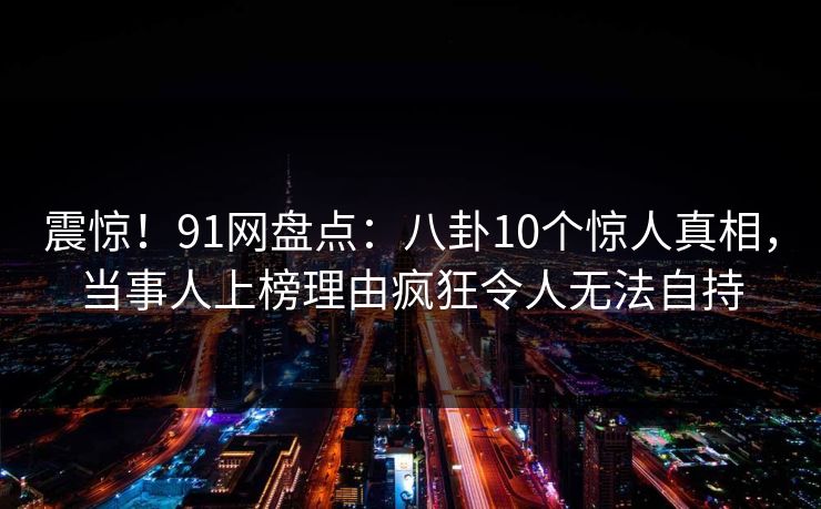 震惊！91网盘点：八卦10个惊人真相，当事人上榜理由疯狂令人无法自持