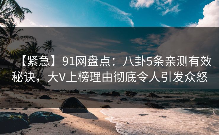 【紧急】91网盘点：八卦5条亲测有效秘诀，大V上榜理由彻底令人引发众怒