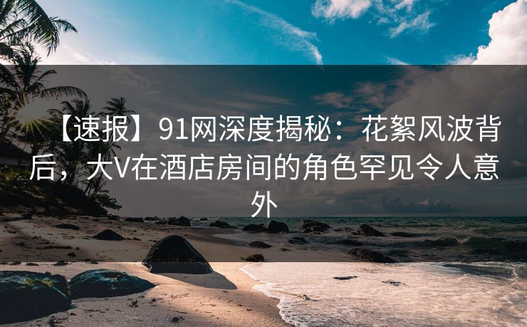 【速报】91网深度揭秘：花絮风波背后，大V在酒店房间的角色罕见令人意外