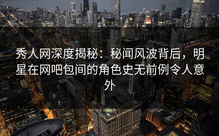 秀人网深度揭秘：秘闻风波背后，明星在网吧包间的角色史无前例令人意外