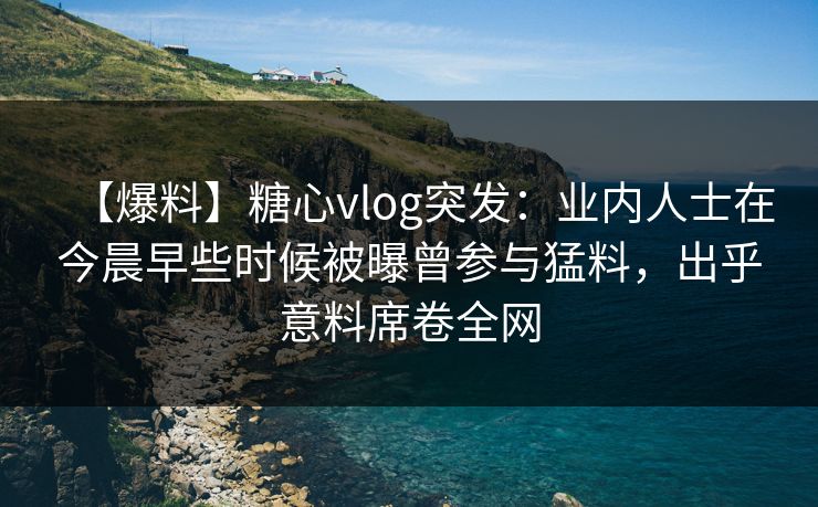 【爆料】糖心vlog突发：业内人士在今晨早些时候被曝曾参与猛料，出乎意料席卷全网