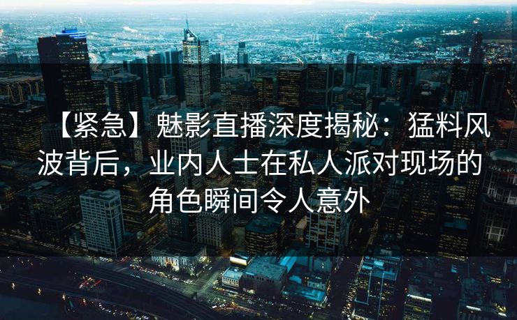 【紧急】魅影直播深度揭秘：猛料风波背后，业内人士在私人派对现场的角色瞬间令人意外